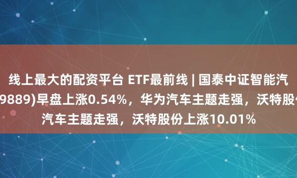 线上最大的配资平台 ETF最前线 | 国泰中证智能汽车主题ETF(159889)早盘上涨0.54%，华为汽车主题走强，沃特股份上涨10.01%