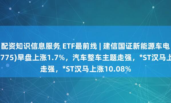 配资知识信息服务 ETF最前线 | 建信国证新能源车电池ETF(159775)早盘上涨1.7%，汽车整车主题走强，*ST汉马上涨10.08%