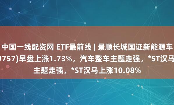 中国一线配资网 ETF最前线 | 景顺长城国证新能源车电池ETF(159757)早盘上涨1.73%，汽车整车主题走强，*ST汉马上涨10.08%