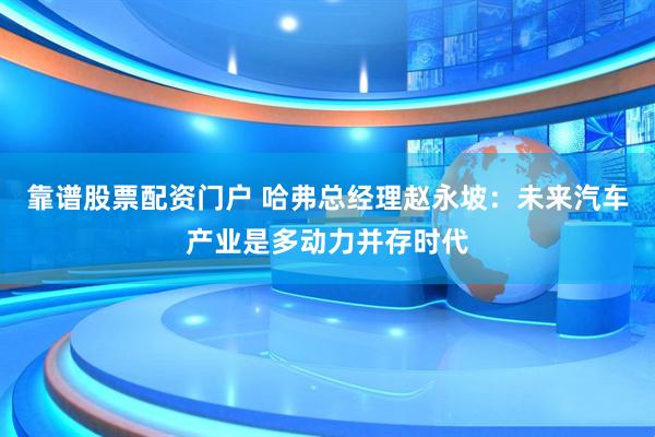 靠谱股票配资门户 哈弗总经理赵永坡：未来汽车产业是多动力并存时代