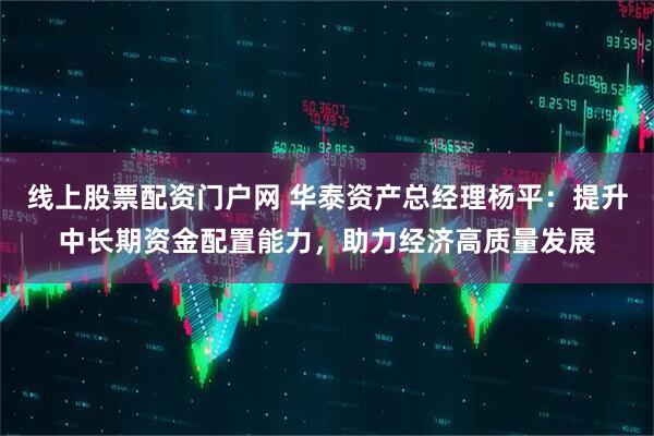 线上股票配资门户网 华泰资产总经理杨平：提升中长期资金配置能力，助力经济高质量发展