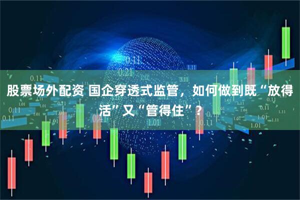 股票场外配资 国企穿透式监管，如何做到既“放得活”又“管得住”？
