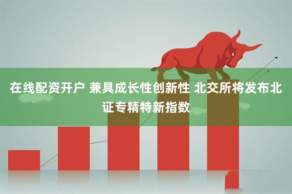 在线配资开户 兼具成长性创新性 北交所将发布北证专精特新指数