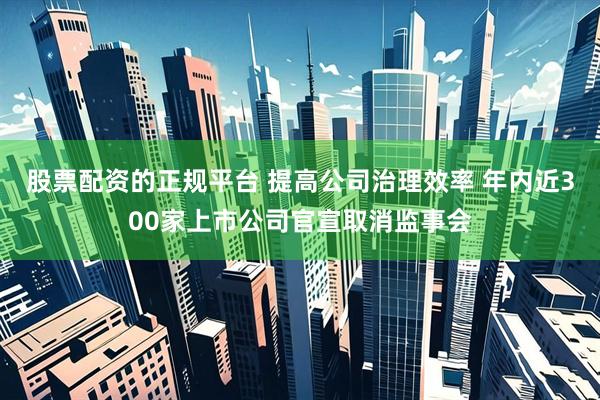 股票配资的正规平台 提高公司治理效率 年内近300家上市公司官宣取消监事会