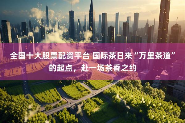 全国十大股票配资平台 国际茶日来“万里茶道”的起点，赴一场茶香之约
