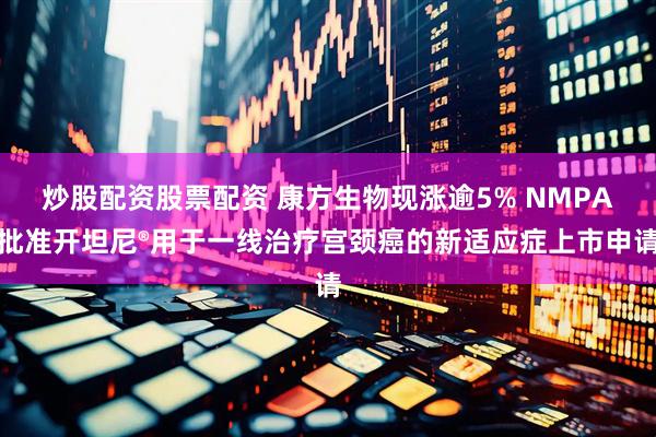 炒股配资股票配资 康方生物现涨逾5% NMPA批准开坦尼®用于一线治疗宫颈癌的新适应症上市申请