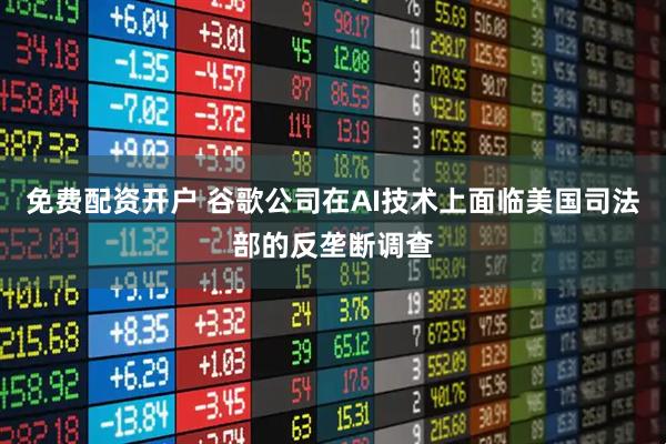 免费配资开户 谷歌公司在AI技术上面临美国司法部的反垄断调查