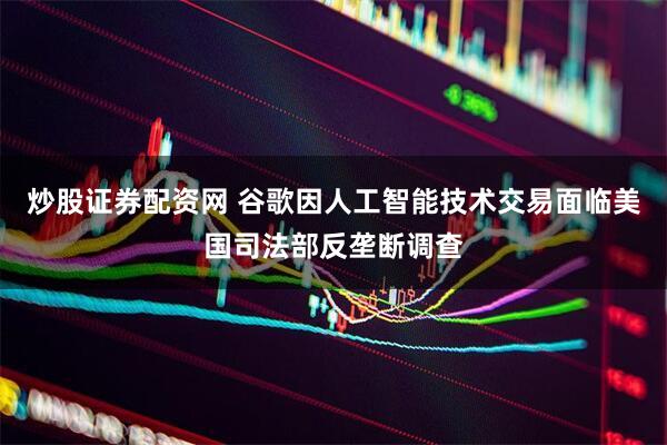 炒股证券配资网 谷歌因人工智能技术交易面临美国司法部反垄断调查