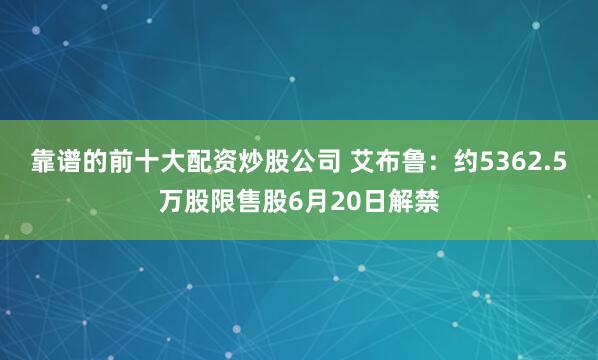 靠谱的前十大配资炒股公司 艾布鲁：约5362.5万股限售股6月20日解禁