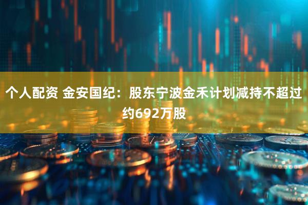 个人配资 金安国纪：股东宁波金禾计划减持不超过约692万股