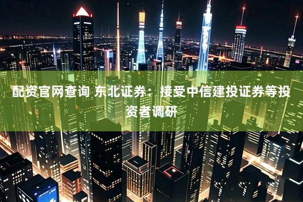 配资官网查询 东北证券：接受中信建投证券等投资者调研