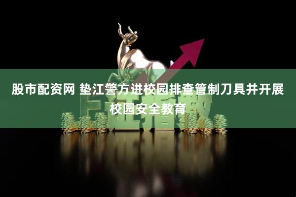 股市配资网 垫江警方进校园排查管制刀具并开展校园安全教育