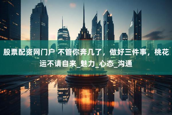股票配资网门户 不管你奔几了，做好三件事，桃花运不请自来_魅力_心态_沟通