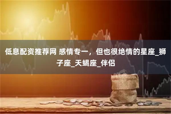 低息配资推荐网 感情专一，但也很绝情的星座_狮子座_天蝎座_伴侣