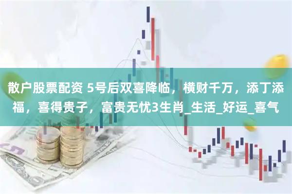 散户股票配资 5号后双喜降临，横财千万，添丁添福，喜得贵子，富贵无忧3生肖_生活_好运_喜气