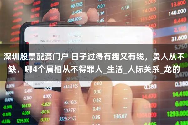 深圳股票配资门户 日子过得有趣又有钱，贵人从不缺，哪4个属相从不得罪人_生活_人际关系_龙的