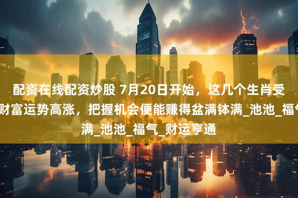 配资在线配资炒股 7月20日开始，这几个生肖受财神青睐，财富运势高涨，把握机会便能赚得盆满钵满_池池_福气_财运亨通