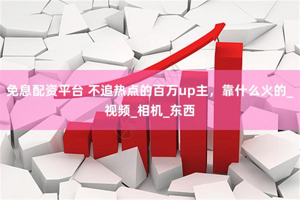 免息配资平台 不追热点的百万up主，靠什么火的_视频_相机_东西