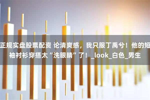 正规实盘股票配资 论清爽感，我只服丁禹兮！他的短袖衬衫穿搭太“洗眼睛”了！_look_白色_男生