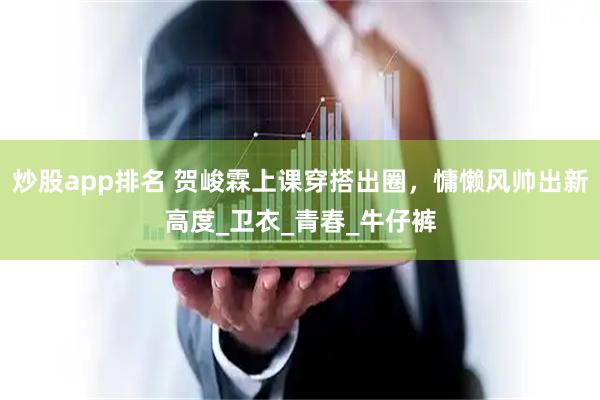 炒股app排名 贺峻霖上课穿搭出圈，慵懒风帅出新高度_卫衣_青春_牛仔裤
