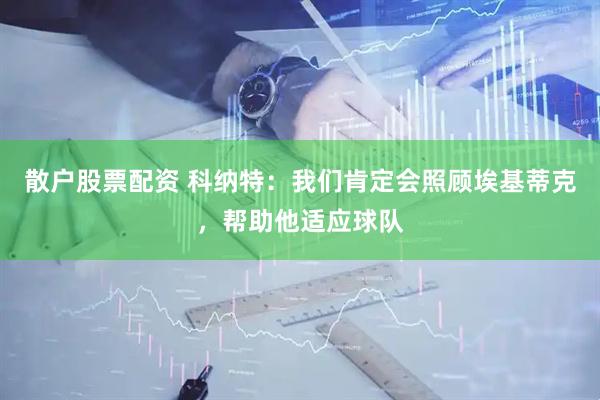 散户股票配资 科纳特：我们肯定会照顾埃基蒂克，帮助他适应球队