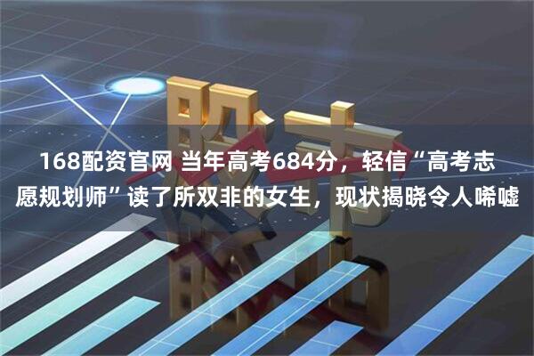 168配资官网 当年高考684分，轻信“高考志愿规划师”读了所双非的女生，现状揭晓令人唏嘘